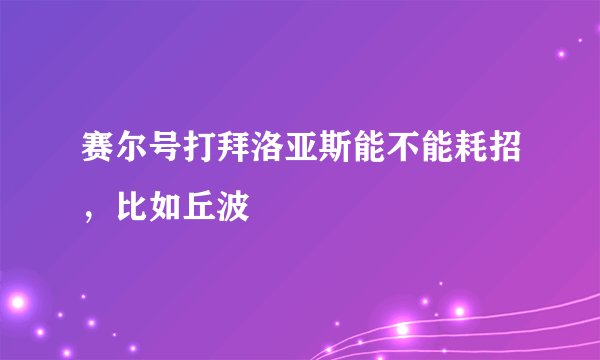 赛尔号打拜洛亚斯能不能耗招，比如丘波