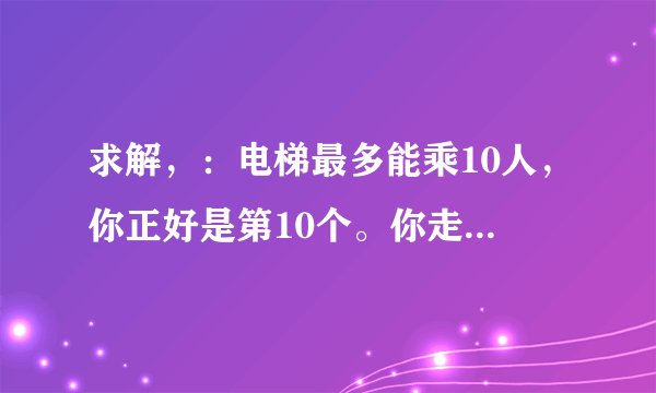 求解，：电梯最多能乘10人，你正好是第10个。你走进电梯之后发现超重了，然后你走了出来。电梯关门后