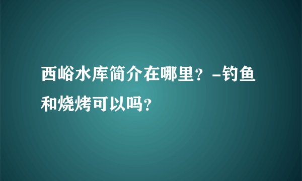 西峪水库简介在哪里？-钓鱼和烧烤可以吗？