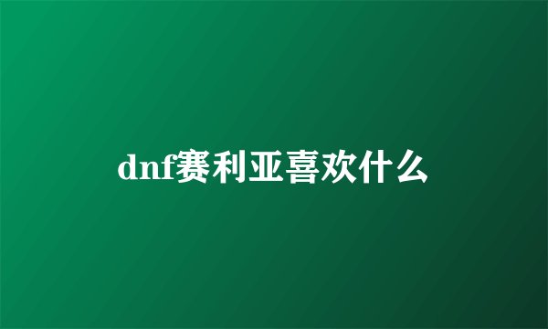 dnf赛利亚喜欢什么