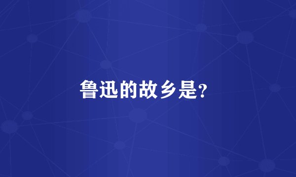 鲁迅的故乡是？