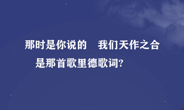 那时是你说的 我们天作之合 是那首歌里德歌词?
