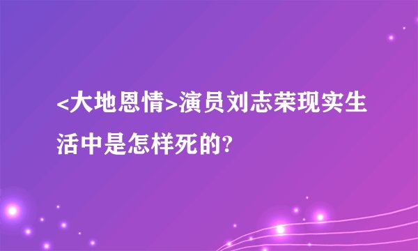 <大地恩情>演员刘志荣现实生活中是怎样死的?