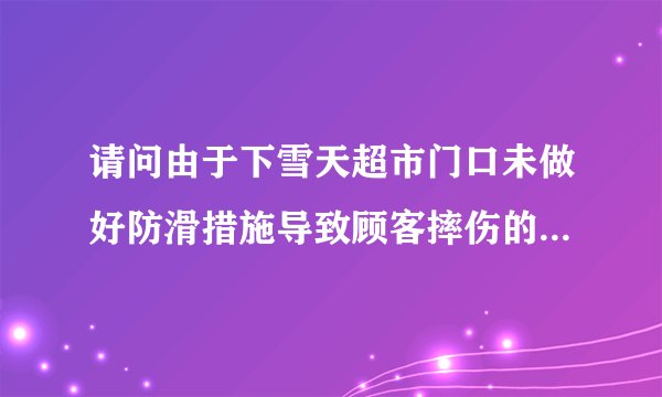 请问由于下雪天超市门口未做好防滑措施导致顾客摔伤的责任怎么认定？