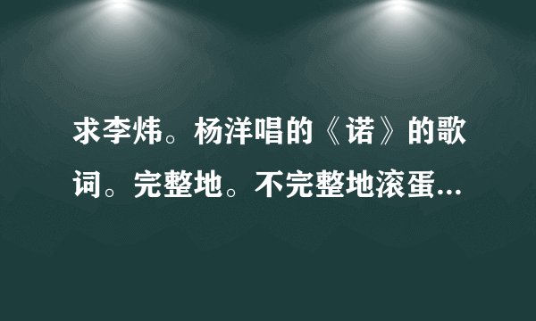 求李炜。杨洋唱的《诺》的歌词。完整地。不完整地滚蛋。要得就是你的速度。速度快了分给的多。另外标出...