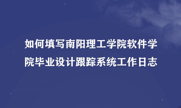 如何填写南阳理工学院软件学院毕业设计跟踪系统工作日志
