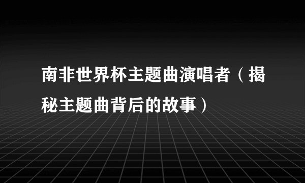 南非世界杯主题曲演唱者（揭秘主题曲背后的故事）