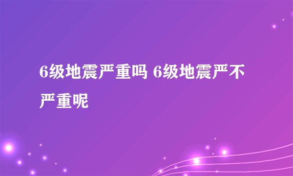 6级地震严重吗 6级地震严不严重呢