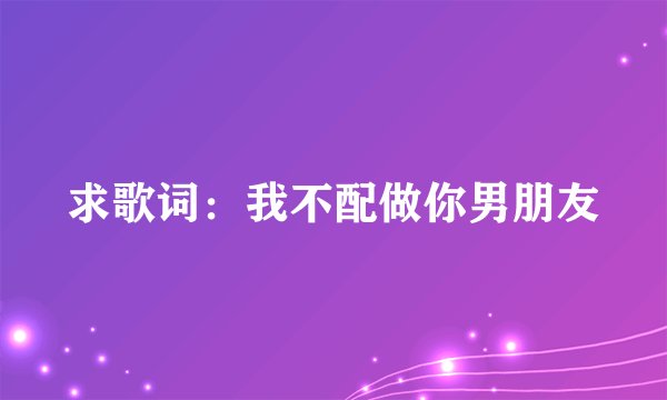 求歌词：我不配做你男朋友