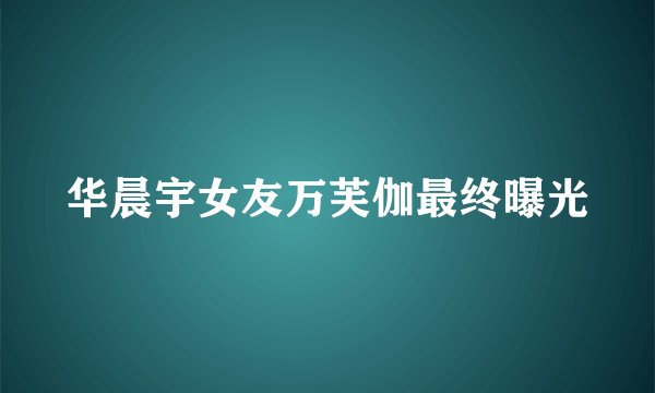 华晨宇女友万芙伽最终曝光