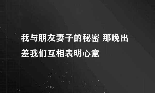 我与朋友妻子的秘密 那晚出差我们互相表明心意