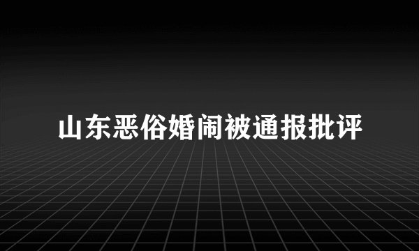 山东恶俗婚闹被通报批评