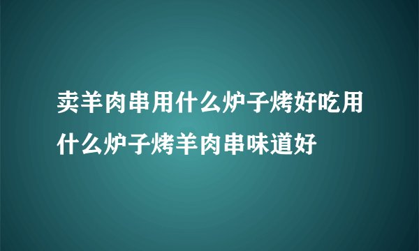 卖羊肉串用什么炉子烤好吃用什么炉子烤羊肉串味道好
