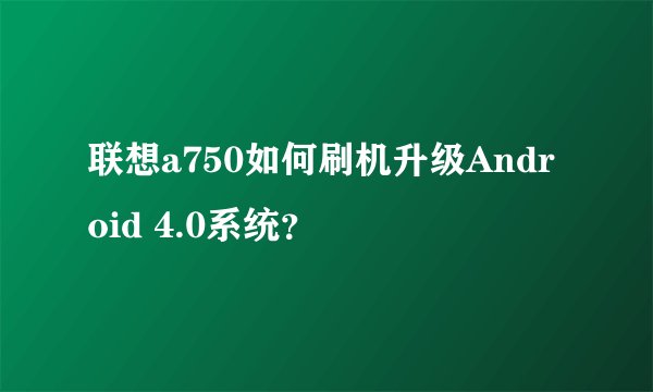 联想a750如何刷机升级Android 4.0系统？