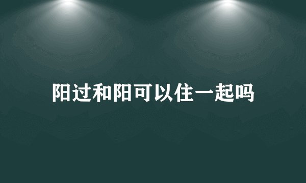 阳过和阳可以住一起吗