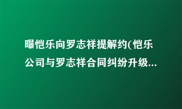 曝恺乐向罗志祥提解约(恺乐公司与罗志祥合同纠纷升级，双方关系破裂？)