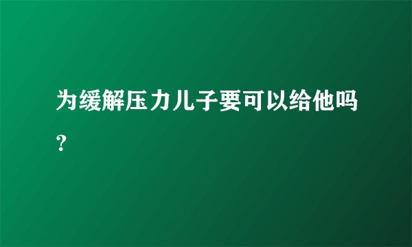 为缓解压力儿子要可以给他吗？