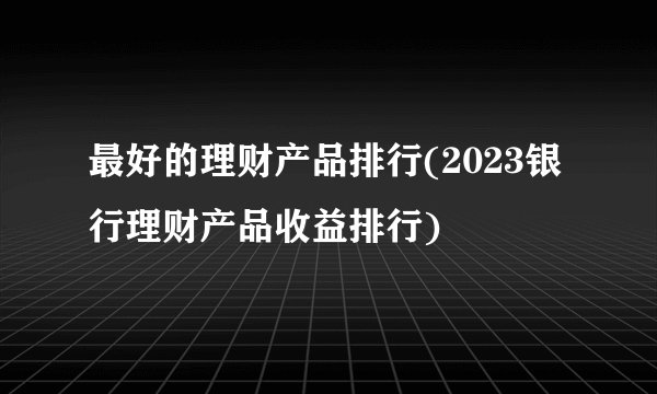 最好的理财产品排行(2023银行理财产品收益排行)