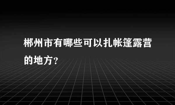 郴州市有哪些可以扎帐篷露营的地方？