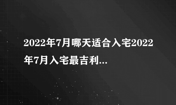 2022年7月哪天适合入宅2022年7月入宅最吉利好日子一览表