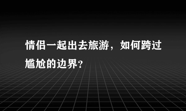 情侣一起出去旅游，如何跨过尴尬的边界？