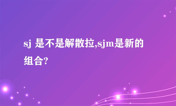 sj 是不是解散拉,sjm是新的组合?