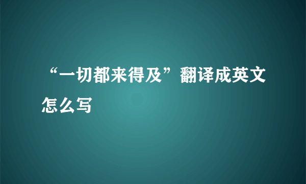 “一切都来得及”翻译成英文怎么写