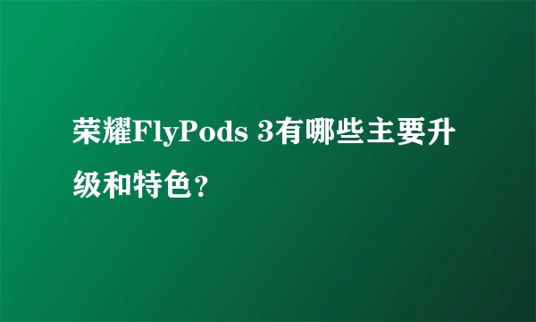 荣耀FlyPods 3有哪些主要升级和特色？