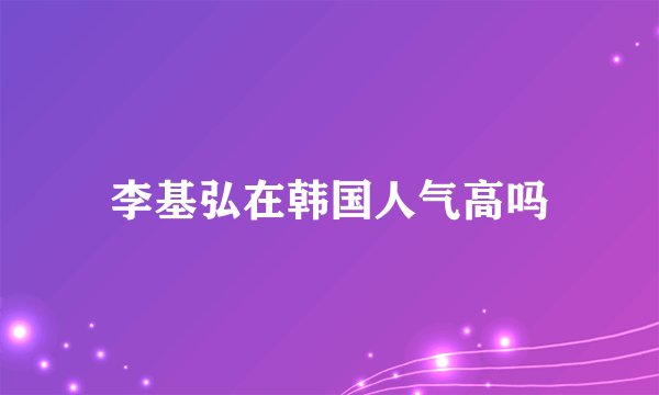 李基弘在韩国人气高吗