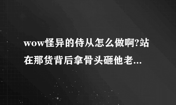 wow怪异的侍从怎么做啊?站在那货背后拿骨头砸他老是进入交战状态~悲剧中~求解~