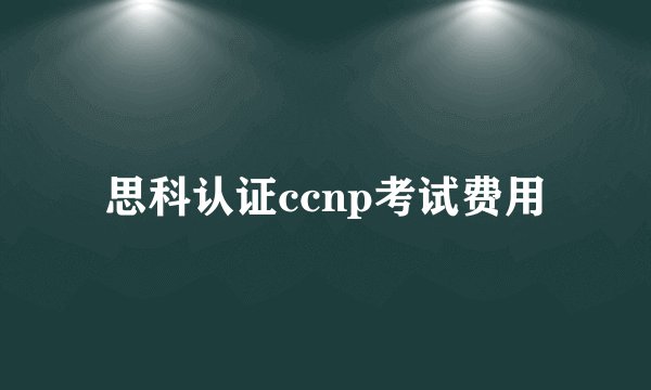 思科认证ccnp考试费用
