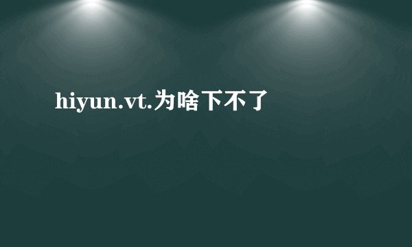 hiyun.vt.为啥下不了