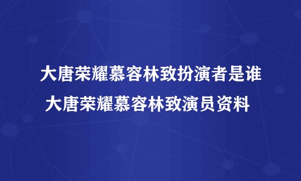 大唐荣耀慕容林致扮演者是谁 大唐荣耀慕容林致演员资料