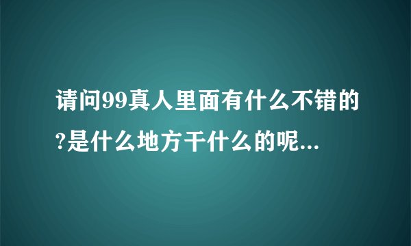 请问99真人里面有什么不错的?是什么地方干什么的呢谁晓得的呢？是不是最大的啊