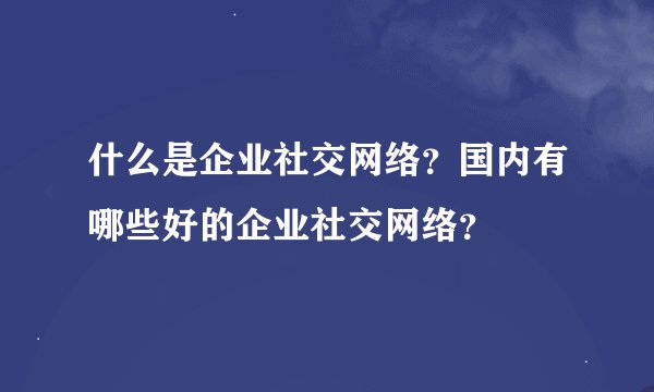 什么是企业社交网络？国内有哪些好的企业社交网络？