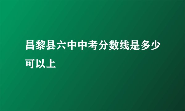 昌黎县六中中考分数线是多少可以上