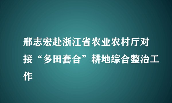 邢志宏赴浙江省农业农村厅对接“多田套合”耕地综合整治工作