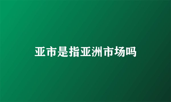 亚市是指亚洲市场吗