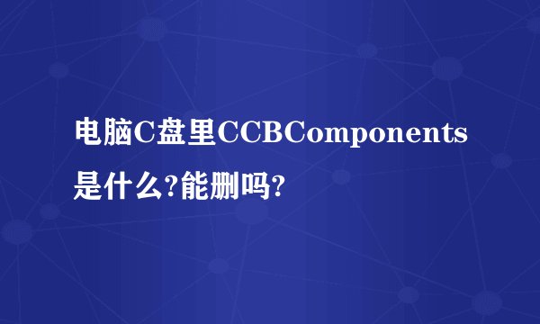 电脑C盘里CCBComponents是什么?能删吗?