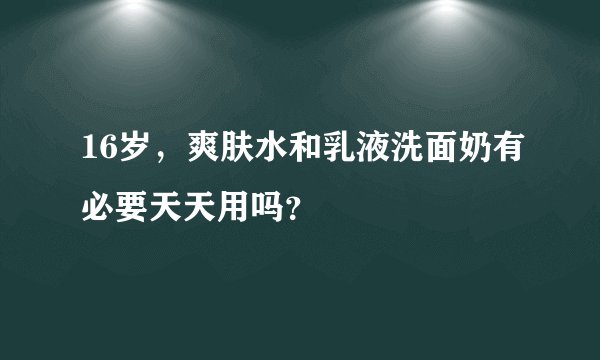 16岁，爽肤水和乳液洗面奶有必要天天用吗？