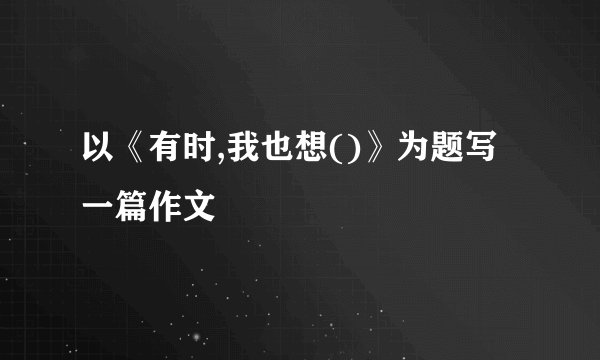 以《有时,我也想()》为题写一篇作文