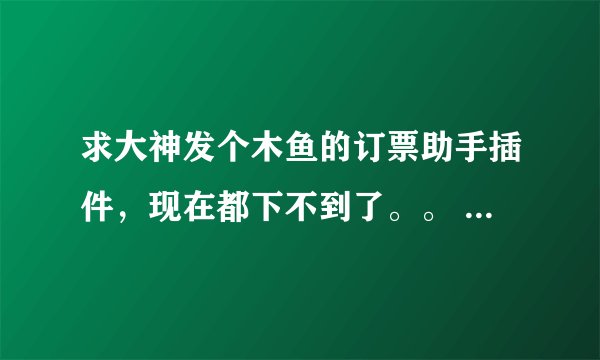 求大神发个木鱼的订票助手插件，现在都下不到了。。 求救啊，要买火车票啊