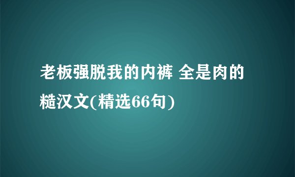 老板强脱我的内裤 全是肉的糙汉文(精选66句)