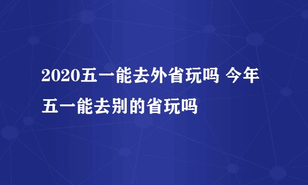 2020五一能去外省玩吗 今年五一能去别的省玩吗