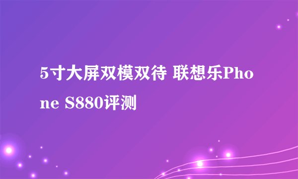 5寸大屏双模双待 联想乐Phone S880评测