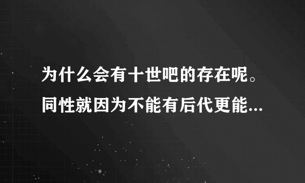 为什么会有十世吧的存在呢。同性就因为不能有后代更能凸显真爱呀。写那些男男生子不是玷污了爱吗?