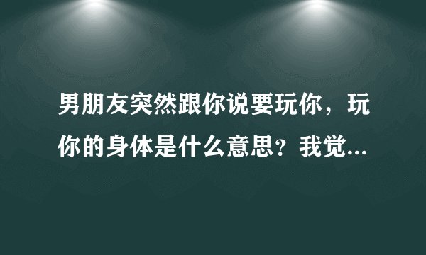 男朋友突然跟你说要玩你，玩你的身体是什么意思？我觉得这句话这样和我讲过分了