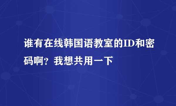 谁有在线韩国语教室的ID和密码啊？我想共用一下