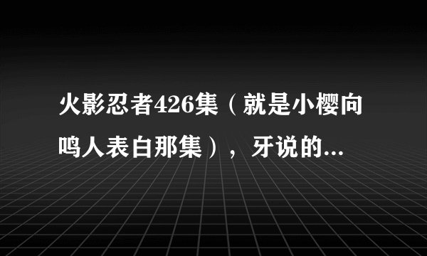 火影忍者426集（就是小樱向鸣人表白那集），牙说的真相是什么？（因为是跳着看的，求高人指点）