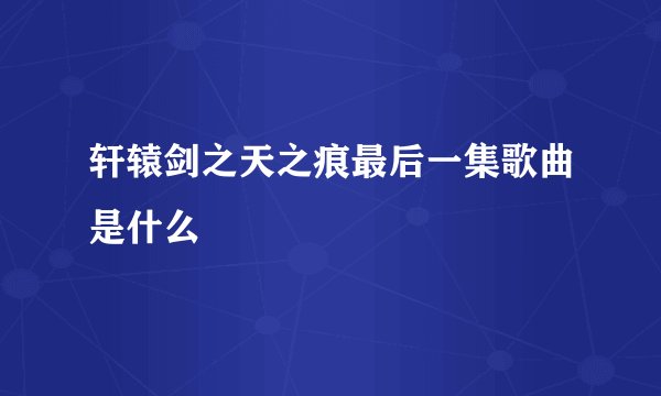 轩辕剑之天之痕最后一集歌曲是什么